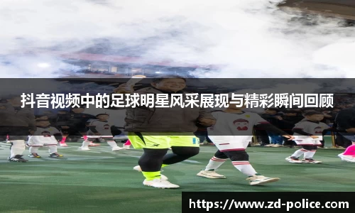 抖音视频中的足球明星风采展现与精彩瞬间回顾